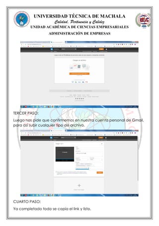 UNIVERSIDAD TÉCNICA DE MACHALA
Calidad, Pertinencia y Calidez
UNIDAD ACADÉMICA DE CIENCIAS EMPRESARIALES
ADMINISTRACIÓN DE EMPRESAS
TERCER PASO:
Luego nos pide que confirmemos en nuestra cuenta personal de Gmail,
para así subir cualquier tipo de archivo.
CUARTO PASO:
Ya completado todo se copia el link y listo.
 