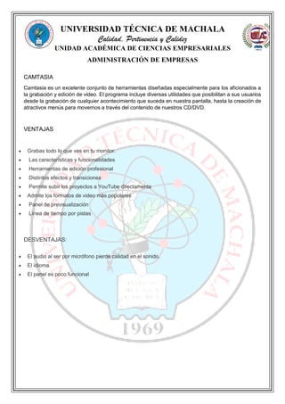 UNIVERSIDAD TÉCNICA DE MACHALA
Calidad, Pertinencia y Calidez
UNIDAD ACADÉMICA DE CIENCIAS EMPRESARIALES
ADMINISTRACIÓN DE EMPRESAS
CAMTASIA
Camtasia es un excelente conjunto de herramientas diseñadas especialmente para los aficionados a
la grabación y edición de video. El programa incluye diversas utilidades que posibilitan a sus usuarios
desde la grabación de cualquier acontecimiento que suceda en nuestra pantalla, hasta la creación de
atractivos menús para movernos a través del contenido de nuestros CD/DVD.
VENTAJAS
 Grabas todo lo que ves en tu monitor.
 Las características y funcionalidades
 Herramientas de edición profesional
 Distintos efectos y transiciones
 Permite subir los proyectos a YouTube directamente
 Admite los formatos de video más populares
 Panel de previsualización
 Línea de tiempo por pistas
DESVENTAJAS:
 El audio al ser por micrófono pierde calidad en el sonido.
 El idioma.
 El panel es poco funcional
 