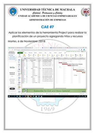 UNIVERSIDAD TÉCNICA DE MACHALA
Calidad, Pertinencia y Calidez
UNIDAD ACADÉMICA DE CIENCIAS EMPRESARIALES
ADMINISTRACIÓN DE EMPRESAS
Aplicar los elementos de la herramienta Project para realizar la
planificación de un proyecto agregando hitos y recursos
Martes, 6 de Noviembre /2018
 