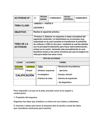 ACTIVIDAD N°:

FECHA
ENVIO:

22

11/NOV/2013

FECHA
ENTREGA:

12/NOV/2013

UNIDAD I – PARTE II

TEMA CLASE:
LECCION 3.

OBJETIVO:

Realiza la siguiente práctica.

TEMA DE LA
ACTIVIDAD

“Practica 3: Elaborar un esquema o mapa conceptual del
siguiente contenido: La fotosíntesis es un proceso muy
importante en la cual consiste en transformar el anhídrido
de carbono o CO2 en aire puro mediante la cual las plantas
son el principal fundamento para hacer esta trasformación,
actúan en la noche haciendo este procedimiento lo cual
beneficia mucho a los seres humanos por que el oxígeno es
vital para todos los seres vivos.
TIPO DE ACTIVIDAD

LUGAR
□Intraclase
□Extraclase

ALCANCE

FORMA

□Individual

□Taller

□Grupal

□Síntesis, esquemas

□Resolución de problemas,
ejercicios

□Investigativa

□Ensayo, artículo

□Práctica de clase

CALIFICACIÓN

□Informe de exposición
□ De diagnóstico

Para responder a lo que se te pide, procede como se te sugiere a
continuación:
1. Propósito del esquema:
Organizar las ideas que sinteticen un tema con sus clases y subclases.
2. Insumos o datos para hacer el esquema (lee el escrito y anota las ideas
que consideres necesarias para hacerlo):

 