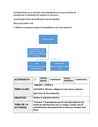 La fotosíntesis es un proceso muy importante en la cual consiste en
transformar el anhídrido de carbono en aire puro.
La principal fuente de purificación son las plantas.
Sirve para poder vivir.
3. Elabora el esquema (aplica lo estudiado en el curso anterior):

La fotosisntesis

Es un proceso muy
importantente que
consiste en purificacion
del aire.

USO:

BENEFICIOS:

Se usa en el momento
que respiramos.

Ayuda a todos los seres
vivos

ACTIVIDAD N°:

23

FECHA
ENVIO:

11/NOV/2013

FECHA
ENTREGA:

12/NOV/2013

UNIDAD I – PARTE II

TEMA CLASE:

LECCION 4. Revisar y Mejorar lo que haces y piensas
Ejercicios de Consolidación.

OBJETIVO:

Realiza la siguiente práctica.

TEMA DE LA
ACTIVIDAD

“Practica 1: Supongamos que se nos pide elaborar una
tarjeta de felicitaciones para un amigo o amiga. Usa el
procedimiento de pensamiento circular para realizar esta
tarea.

 