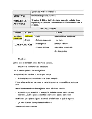 Ejercicios de Consolidación.

OBJETIVO:

Realiza la siguiente práctica.

TEMA DE LA
ACTIVIDAD

“Practica 2: El jefe de Pedro tiene que salir en la tarde de
urgencia y le pide que cierre el bien el local antes de irse a
su casa.
TIPO DE ACTIVIDAD

LUGAR
□Intraclase
□Extraclase

ALCANCE

FORMA

□Individual

□Taller

□Grupal

□Síntesis, esquemas

□Resolución de problemas,
ejercicios

□Investigativa

□Ensayo, artículo

□Práctica de clase

CALIFICACIÓN

□Informe de exposición
□ De diagnóstico

-

Objetivo:

Cerrar bien el almacén antes de irse a su casa.
-

Insumos o elementos de entradas:

Que el jefe de pedro sale de urgencia.
La seguridad del local se la encarga a pedro.
-

Estrategia o procedimiento que se va a seguir:

Poner alguna alarma para que le haga acuerdo de cerrar el local antes de
irse.
Hacer todas las tareas encargadas antes de irse a su casa.
-

Cuando vayas a revisar la ejecución de la tarea que se ha pedido
realizar, ¿Cuáles podrían ser los errores que podría cometer?

Distraerse y no poner alguna alarma o olvidarse de lo que le dijeron.
-

¿Cómo pueden corregir estos errores?

Siendo más responsable.

 