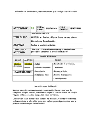 Poniendo un recordatorio justo al momento que se vaya a cerrar el local.

ACTIVIDAD N°:

25

FECHA
ENVIO:

11/NOV/2013

FECHA
ENTREGA:

12/NOV/2013

UNIDAD I – PARTE II

TEMA CLASE:

LECCION 4. Revisar y Mejorar lo que haces y piensas
Ejercicios de Consolidación.

OBJETIVO:

Realiza la siguiente práctica.

TEMA DE LA
ACTIVIDAD

“Practica 3: Lee el siguiente texto y extrae las ideas
principales utilizando el proceso estudiado.
TIPO DE ACTIVIDAD

LUGAR
□Intraclase
□Extraclase

ALCANCE

FORMA

□Individual

□Taller

□Grupal

□Síntesis, esquemas

□Resolución de problemas,
ejercicios

□Investigativa

□Ensayo, artículo

□Práctica de clase

CALIFICACIÓN

□Informe de exposición
□ De diagnóstico

Las actividades de Marcelo
Marcelo es un joven muy ordenado responsable. Siempre que sale del
colegio se dirige a su casa, almuerza se organiza con sus tareas del colegio
y ayuda en lo necesario a sus padres y sus hermanos.
La diversión es un aspecto que Marcelo no descuida. Cuando tiene tiempo
se lo permite ve la televisión, juega con su hermano más pequeño o sale a
platicar con los amigos del vecindario.

 