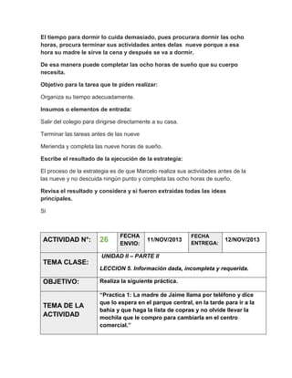 El tiempo para dormir lo cuida demasiado, pues procurara dormir las ocho
horas, procura terminar sus actividades antes delas nueve porque a esa
hora su madre le sirve la cena y después se va a dormir.
De esa manera puede completar las ocho horas de sueño que su cuerpo
necesita.
Objetivo para la tarea que te piden realizar:
Organiza su tiempo adecuadamente.
Insumos o elementos de entrada:
Salir del colegio para dirigirse directamente a su casa.
Terminar las tareas antes de las nueve
Merienda y completa las nueve horas de sueño.
Escribe el resultado de la ejecución de la estrategia:
El proceso de la estrategia es de que Marcelo realiza sus actividades antes de la
las nueve y no descuida ningún punto y completa las ocho horas de sueño.
Revisa el resultado y considera y si fueron extraidas todas las ideas
principales.
Si

ACTIVIDAD N°:

26

FECHA
ENVIO:

11/NOV/2013

FECHA
ENTREGA:

12/NOV/2013

UNIDAD II – PARTE II

TEMA CLASE:
LECCION 5. Información dada, incompleta y requerida.

OBJETIVO:

Realiza la siguiente práctica.

TEMA DE LA
ACTIVIDAD

“Practica 1: La madre de Jaime llama por teléfono y dice
que lo espera en el parque central, en la tarde para ir a la
bahía y que haga la lista de copras y no olvide llevar la
mochila que le compro para cambiarla en el centro
comercial.”

 