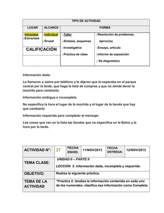 TIPO DE ACTIVIDAD
LUGAR
□Intraclase
□Extraclase

ALCANCE

FORMA

□Individual

□Taller

□Grupal

□Síntesis, esquemas

□Resolución de problemas,
ejercicios

□Investigativa

□Ensayo, artículo

□Práctica de clase

CALIFICACIÓN

□Informe de exposición
□ De diagnóstico

Información dada:
Le llamaron a Jaime por teléfono y le dijeron que lo esperaba en el parque
central por la tarde, que haga la lista de compras y que no olvide llevar la
mochila para cambiarla.
Información ambigua o incompleta:
No especifica la hora el lugar de la mochila y el lugar de la tienda que hay
que cambiarla.
Información requerida para completar el mensaje:
Las cosas que van en la lista las tiendas que no especifica en la Bahía y la
hora por la tarde.

ACTIVIDAD N°:

27

FECHA
ENVIO:

11/NOV/2013

FECHA
ENTREGA:

12/NOV/2013

UNIDAD II – PARTE II

TEMA CLASE:
LECCION 5. Información dada, incompleta y requerida.

OBJETIVO:

Realiza la siguiente práctica.

TEMA DE LA
ACTIVIDAD

“Practica 2: Analiza la información contenida en cada uno
de los numerales; clasifica esa información como Completa

 