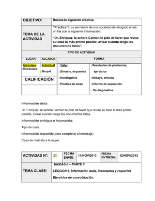 OBJETIVO:

TEMA DE LA
ACTIVIDAD

Realiza la siguiente práctica.
“Practica 1: La secretaria de una sociedad de abogado envía
un fax con la siguiente información:
“Dr. Enríquez, la señora Carmen le pide de favor que revise
su caso lo más pronto posible, avisar cuando tenga los
documentos listos”.
TIPO DE ACTIVIDAD

LUGAR
□Intraclase
□Extraclase

ALCANCE

FORMA

□Individual

□Taller

□Grupal

□Síntesis, esquemas

□Resolución de problemas,
ejercicios

□Investigativa

□Ensayo, artículo

□Práctica de clase

CALIFICACIÓN

□Informe de exposición
□ De diagnóstico

Información dada:
Dr. Enríquez, la señora Carmen le pide de favor que revise su caso lo más pronto
posible, avisar cuando tenga los documentos listos.
Información ambigua o incompleta:
Tipo de caso
Información requerida para completar el mensaje:
Caso de maltrato a la mujer

ACTIVIDAD N°:

30

FECHA
ENVIO:

11/NOV/2013

FECHA
ENTREGA:

12/NOV/2013

UNIDAD II – PARTE II

TEMA CLASE:

LECCION 6. Información dada, incompleta y requerida
Ejercicios de consolidación.

 