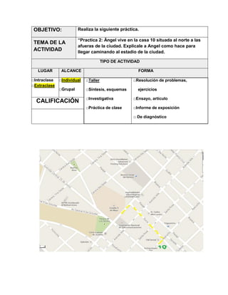 OBJETIVO:

Realiza la siguiente práctica.

TEMA DE LA
ACTIVIDAD

“Practica 2: Ángel vive en la casa 10 situada al norte a las
afueras de la ciudad. Explícale a Angel como hace para
llegar caminando al estadio de la ciudad.
TIPO DE ACTIVIDAD

LUGAR
□Intraclase
□Extraclase

ALCANCE

FORMA

□Individual

□Taller

□Grupal

□Síntesis, esquemas

CALIFICACIÓN

□Resolución de problemas,
ejercicios

□Investigativa

□Ensayo, artículo

□Práctica de clase

□Informe de exposición
□ De diagnóstico

 