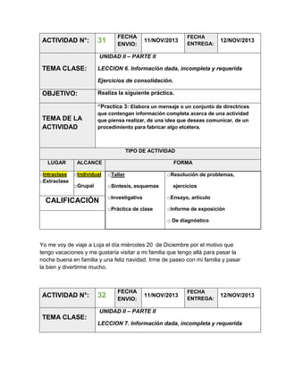 ACTIVIDAD N°:

31

FECHA
ENVIO:

11/NOV/2013

FECHA
ENTREGA:

12/NOV/2013

UNIDAD II – PARTE II

TEMA CLASE:

LECCION 6. Información dada, incompleta y requerida
Ejercicios de consolidación.

OBJETIVO:

Realiza la siguiente práctica.
“Practica 3: Elabora un mensaje o un conjunto de directrices

TEMA DE LA
ACTIVIDAD

que contengan información completa acerca de una actividad
que piensa realizar, de una idea que deseas comunicar, de un
procedimiento para fabricar algo etcétera.

TIPO DE ACTIVIDAD
LUGAR
□Intraclase
□Extraclase

ALCANCE

FORMA

□Individual

□Taller

□Grupal

□Síntesis, esquemas

□Resolución de problemas,
ejercicios

□Investigativa

□Ensayo, artículo

□Práctica de clase

CALIFICACIÓN

□Informe de exposición
□ De diagnóstico

Yo me voy de viaje a Loja el día miércoles 20 de Diciembre por el motivo que
tengo vacaciones y me gustaría visitar a mi familia que tengo allá para pasar la
noche buena en familia y una feliz navidad. Irme de paseo con mi familia y pasar
la bien y divertirme mucho.

ACTIVIDAD N°:

32

FECHA
ENVIO:

11/NOV/2013

FECHA
ENTREGA:

12/NOV/2013

UNIDAD II – PARTE II

TEMA CLASE:
LECCION 7. Información dada, incompleta y requerida

 