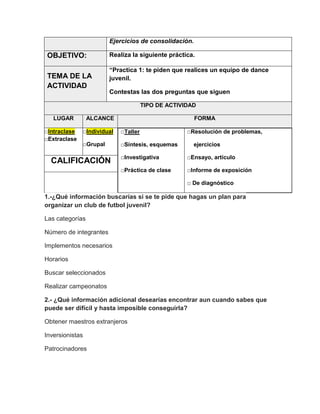 Ejercicios de consolidación.

OBJETIVO:
TEMA DE LA
ACTIVIDAD

Realiza la siguiente práctica.
“Practica 1: te piden que realices un equipo de dance
juvenil.
Contestas las dos preguntas que siguen
TIPO DE ACTIVIDAD

LUGAR
□Intraclase
□Extraclase

ALCANCE

FORMA

□Individual

□Taller

□Grupal

□Síntesis, esquemas

□Resolución de problemas,
ejercicios

□Investigativa

□Ensayo, artículo

□Práctica de clase

CALIFICACIÓN

□Informe de exposición
□ De diagnóstico

1.-¿Qué información buscarías si se te pide que hagas un plan para
organizar un club de futbol juvenil?
Las categorías
Número de integrantes
Implementos necesarios
Horarios
Buscar seleccionados
Realizar campeonatos
2.- ¿Qué información adicional desearías encontrar aun cuando sabes que
puede ser difícil y hasta imposible conseguirla?
Obtener maestros extranjeros
Inversionistas
Patrocinadores

 