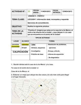 ACTIVIDAD N°:

33

FECHA
ENVIO:

11/NOV/2013

FECHA
ENTREGA:

12/NOV/2013

UNIDAD II – PARTE II

TEMA CLASE:

LECCION 7. Información dada, incompleta y requerida
Ejercicios de consolidación.

OBJETIVO:

Realiza la siguiente práctica.

TEMA DE LA
ACTIVIDAD

“Practica 2: Imagina que estas en la casa de tu tío Marco, al
norte a las afueras de la ciudad , y que deseas ir a tu casa
que se encuentra en el centro de la ciudad”
TIPO DE ACTIVIDAD

LUGAR
□Intraclase
□Extraclase

ALCANCE

FORMA

□Individual

□Taller

□Grupal

□Síntesis, esquemas

□Resolución de problemas,
ejercicios

□Investigativa

□Ensayo, artículo

□Práctica de clase

CALIFICACIÓN

□Informe de exposición
□ De diagnóstico

1. Decidir dónde está la casa de tu tío Marco y tu casa.
Tú casa en el centro de la ciudad: si
Casa de tu tío Marco: si
2. Elaborar un mapa que ubique las dos casas y la ruta más corta para llegar
si al lugar deseado.

 