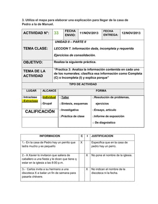 3. Utiliza el mapa para elaborar una explicación para llegar de la casa de
Pedro a la de Manuel.

ACTIVIDAD N°:

FECHA
ENVIO:

33

11/NOV/2013

FECHA
ENTREGA:

12/NOV/2013

UNIDAD II – PARTE II

TEMA CLASE:

LECCION 7. Información dada, incompleta y requerida
Ejercicios de consolidación.

OBJETIVO:

Realiza la siguiente práctica.

TEMA DE LA
ACTIVIDAD

“Practica 3: Analiza la información contenida en cada uno
de los numerales; clasifica esa información como Completa
(C) o Incompleta (I) y explica porque”
TIPO DE ACTIVIDAD

LUGAR
□Intraclase
□Extraclase

ALCANCE

FORMA

□Individual

□Taller

□Grupal

□Síntesis, esquemas

□Resolución de problemas,
ejercicios

□Investigativa

□Ensayo, artículo

□Práctica de clase

CALIFICACIÓN

□Informe de exposición
□ De diagnóstico

INFORMACION
1.- En la casa de Pedro hay un perrito que
ladra mucho y es pequeño

C

I

X

JUSTIFICACION
Especifica que en la casa de
pedro hay un perro.

2.- A Xavier lo invitaron que saliera de
caballero a una fiesta y le dicen que tiene q
estar en la iglesia a las 8:00 p.m.

X

No pone el nombre de la iglesia.

3.- Carlos invita a su hermano a una
discoteca X a bailar un fin de semana para
pasarla chévere.

X

No indican el nombre de la
discoteca ni la fecha.

 