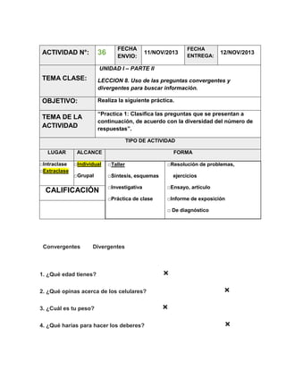 36

ACTIVIDAD N°:

FECHA
ENVIO:

11/NOV/2013

FECHA
ENTREGA:

12/NOV/2013

UNIDAD I – PARTE II

TEMA CLASE:

LECCION 8. Uso de las preguntas convergentes y
divergentes para buscar información.

OBJETIVO:

Realiza la siguiente práctica.

TEMA DE LA
ACTIVIDAD

“Practica 1: Clasifica las preguntas que se presentan a
continuación, de acuerdo con la diversidad del número de
respuestas”.
TIPO DE ACTIVIDAD

LUGAR
□Intraclase
□Extraclase

ALCANCE

FORMA

□Individual

□Taller

□Grupal

□Síntesis, esquemas

□Resolución de problemas,
ejercicios

□Investigativa

□Ensayo, artículo

□Práctica de clase

CALIFICACIÓN

□Informe de exposición
□ De diagnóstico

Convergentes

Divergentes

1. ¿Qué edad tienes?

×
×

2. ¿Qué opinas acerca de los celulares?
3. ¿Cuál es tu peso?
4. ¿Qué harías para hacer los deberes?

×
×

 