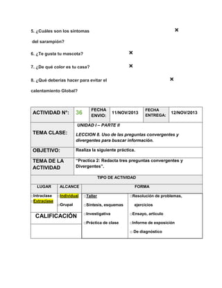×

5. ¿Cuáles son los síntomas
del sarampión?
6. ¿Te gusta tu mascota?

×

7. ¿De qué color es tu casa?

×
×

8. ¿Qué deberías hacer para evitar el
calentamiento Global?

ACTIVIDAD N°:

36

FECHA
ENVIO:

11/NOV/2013

FECHA
ENTREGA:

12/NOV/2013

UNIDAD I – PARTE II

TEMA CLASE:

LECCION 8. Uso de las preguntas convergentes y
divergentes para buscar información.

OBJETIVO:

Realiza la siguiente práctica.

TEMA DE LA
ACTIVIDAD

“Practica 2: Redacta tres preguntas convergentes y
Divergentes”.
TIPO DE ACTIVIDAD

LUGAR
□Intraclase
□Extraclase

ALCANCE

FORMA

□Individual

□Taller

□Grupal

□Síntesis, esquemas

CALIFICACIÓN

□Resolución de problemas,
ejercicios

□Investigativa

□Ensayo, artículo

□Práctica de clase

□Informe de exposición
□ De diagnóstico

 