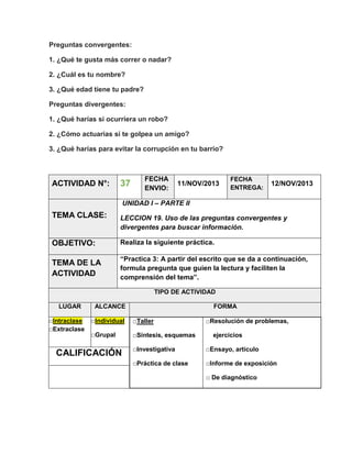 Preguntas convergentes:
1. ¿Qué te gusta más correr o nadar?
2. ¿Cuál es tu nombre?
3. ¿Qué edad tiene tu padre?
Preguntas divergentes:
1. ¿Qué harías si ocurriera un robo?
2. ¿Cómo actuarias si te golpea un amigo?
3. ¿Qué harías para evitar la corrupción en tu barrio?

ACTIVIDAD N°:

37

FECHA
ENVIO:

11/NOV/2013

FECHA
ENTREGA:

12/NOV/2013

UNIDAD I – PARTE II

TEMA CLASE:

LECCION 19. Uso de las preguntas convergentes y
divergentes para buscar información.

OBJETIVO:

Realiza la siguiente práctica.

TEMA DE LA
ACTIVIDAD

“Practica 3: A partir del escrito que se da a continuación,
formula pregunta que guíen la lectura y faciliten la
comprensión del tema”.
TIPO DE ACTIVIDAD

LUGAR
□Intraclase
□Extraclase

ALCANCE

FORMA

□Individual

□Taller

□Grupal

□Síntesis, esquemas

CALIFICACIÓN

□Resolución de problemas,
ejercicios

□Investigativa

□Ensayo, artículo

□Práctica de clase

□Informe de exposición
□ De diagnóstico

 