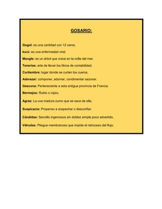 GOSARIO:

Gogol: es una cantidad con 12 ceros.
kurú: es una enfermedad viral.
Mangle: es un árbol que crece en la orilla del mar.
Tenerías: arte de llevar los libros de contabilidad.
Curtiembre: lugar donde se curten los cueros.
Aderezar: componer, adornar, condimentar sazonar.
Gascona: Perteneciente a esta antigua provincia de Francia.
Bermejos: Rubio o rojizo.
Agraz: La uva madura zumo que se saca de ella.
Suspicacia: Propenso a sospechar o desconfiar.
Cándidas: Sencillo ingeniosos sin doblez simple poco advertido.
Válvulas: Pliegue membranoso que impide el retroceso del flujo.

 