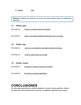 3.5. Gratuito

Libre

Práctica 3: Elabora dos oraciones en donde una misma palabra tenga dos significados
diferentes.

3.1

Palabra: gato.

Enunciado a):

El gato es un felino carnívoro doméstico

Enunciado b):

Jorge y Juan están arreglando la llanta del carro con el gato.

3.2

Palabra: liga.

Enunciado a):

Juan tuvo un accidente y le vendaron la pierna con la liga.

Enunciado b):

Lucía se cogió el pelo con una liga

3.3

Palabra: cuadro.

Enunciado a):

Luis tiene un cuadro de pintura muy valioso.

Enunciado b):

El cuadro es una figura geométrica.

CONCLUSIONES
En esta clase aprendimos a clasificar palabras, conocer nuevas palabras, ordenar
de diferente manera para formar oraciones, y establecer relaciones entre estas.

 