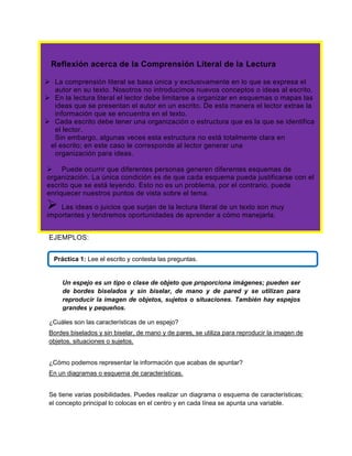 Reflexión acerca de la Comprensión Literal de la Lectura
 La comprensión literal se basa única y exclusivamente en lo que se expresa el
autor en su texto. Nosotros no introducimos nuevos conceptos o ideas al escrito.
 En la lectura literal el lector debe limitarse a organizar en esquemas o mapas las
ideas que se presentan el autor en un escrito. De esta manera el lector extrae la
información que se encuentra en el texto.
 Cada escrito debe tener una organización o estructura que es la que se identifica
el lector.
Sin embargo, algunas veces esta estructura no está totalmente clara en
el escrito; en este caso le corresponde al lector generar una
organización para ideas.
 Puede ocurrir que diferentes personas generen diferentes esquemas de
organización. La única condición es de que cada esquema pueda justificarse con el
escrito que se está leyendo. Esto no es un problema, por el contrario, puede
enriquecer nuestros puntos de vista sobre el tema.

 Las ideas o juicios que surjan de la lectura literal de un texto son muy
importantes y tendremos oportunidades de aprender a cómo manejarla.
EJEMPLOS:
Práctica 1: Lee el escrito y contesta las preguntas.

Un espejo es un tipo o clase de objeto que proporciona imágenes; pueden ser
de bordes biselados y sin biselar, de mano y de pared y se utilizan para
reproducir la imagen de objetos, sujetos o situaciones. También hay espejos
grandes y pequeños.
¿Cuáles son las características de un espejo?
Bordes biselados y sin biselar, de mano y de pares, se utiliza para reproducir la imagen de
objetos, situaciones o sujetos.
¿Cómo podemos representar la información que acabas de apuntar?
En un diagramas o esquema de características.
Se tiene varias posibilidades. Puedes realizar un diagrama o esquema de características;
el concepto principal lo colocas en el centro y en cada línea se apunta una variable.

 