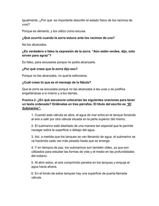 Igualmente, ¿Por qué es importante describir el estado físico de los racimos de
uva)?
Porque es alimento, y los utilizo como excusa.
¿Qué ocurrió cuando la zorra estuvo ante los racimos de uva?
No los alcanzaba.
¿Es verdadero o falso la expresión de la zorra. “Aún están verdes, dijo, solo
sirven para agraz”?
Es falso, para excusarse porque no podía alcanzarla.
¿Por qué crees que la zorra dijo eso?
Porque no las alcanzaba, no quería esforzarse.
¿Cuál crees tú que es el mensaje de la fábula?
Que la zorra se excusaba porque no las alcanzaba a las uvas y se justifica
engañándose a sí mismo y a los demás.
Practica 2: ¿En qué secuencia colocarías las siguientes oraciones para tener

un texto ordenado? Ordénalas en tres párrafos. El título del escrito es “El
Submarino”.
1. Cuando esta válvula se abre, el agua de mar entra en le tanque forzando
al aire a salir por otra válvula situada en la parte superior del mismo.
2. El submarino está diseñado de una manera tan especial que le permite
navegar sobre la superficie o debajo del agua.
3. Así, a medida que los tanques se van llenando de agua, el submarino se
va haciendo cada vez más pesado hasta que se emerge.
4. Y en tiempos de paz, los submarinos son también útiles, ya que son
utilizados para estudiar las formas de vida y el medio en las profundidades
del océano.
5. Al abrir estos, el aire comprimido penetra en los tanques y empuja el
agua hacia afuera.
6. En el fondo de estos tanques hay una superficie de puerta llamada
válvula.

 