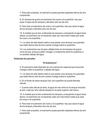 7. Para este propósito, el submarino posee grandes depósitos llenos de aire
comprimido.
8. En tiempos de guerra el submarino de nuevo a la superficie, hay que
sacar el agua de los tanques y llenarlos otra vez de aire.
9. Para traer el submarino de nuevo a la superficie, hay que sacar el agua
de los tanques y llenarlos otra vez de aire.
10. A medida que el aire va llenando los tanques y empujando el agua hacia
afuera, el submarino se va haciendo cada vez más liviano hasta que sube
de nuevo a la superficie.
11. La clave de este diseño está en que posee unos tanques muy grandes
que están llenos solo de aire cuando navega sobre la superficie.
12. Los submarinos son de gran utilidad tanto en los tiempos de guerra
como de paz, porque pueden navegar no solamente sobre la superficie si
no también debajo del agua.
Ordenado los párrafos:
“El Submarino”.
2. El submarino está diseñado de una manera tan especial que le permite
navegar sobre la superficie o debajo del agua.
11. La clave de este diseño está en que posee unos tanques muy grandes
que están llenos solo de aire cuando navega sobre la superficie.
6. En el fondo de estos tanques hay una superficie de puerta llamada
válvula.
1. Cuando esta válvula se abre, el agua de mar entra en le tanque forzando
al aire a salir por otra válvula situada en la parte superior del mismo.
10. A medida que el aire va llenando los tanques y empujando el agua hacia
afuera, el submarino se va haciendo cada vez más liviano hasta que sube
de nuevo a la superficie.
9. Para traer el submarino de nuevo a la superficie, hay que sacar el agua
de los tanques y llenarlos otra vez de aire.
7. Para este propósito, el submarino posee grandes depósitos llenos de aire
comprimido

 