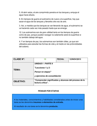 5. Al abrir estos, el aire comprimido penetra en los tanques y empuja el
agua hacia afuera.
8. En tiempos de guerra el submarino de nuevo a la superficie, hay que
sacar el agua de los tanques y llenarlos otra vez de aire.
3. Así, a medida que los tanques se van llenando de agua, el submarino se
va haciendo cada vez más pesado hasta que se emerge.
12. Los submarinos son de gran utilidad tanto en los tiempos de guerra
como de paz, porque pueden navegar no solamente sobre la superficie si
no también debajo del agua.
4. Y en tiempos de paz, los submarinos son también útiles, ya que son
utilizados para estudiar las formas de vida y el medio en las profundidades
del océano.

CLASE N°:

10

FECHA:

12/NOV/2013

UNIDAD I - PARTE II
"Lecciones 1 y 2:

TEMA:
Pensar en etapas"
y ejercicios de consolidación

OBJETIVO:

“Comprender significados y alcances del proceso de la
lectura crítica”.

PENSAR POR ETAPAS

A los materiales, conocimientros y habilidades considerados antes de iniciar unas
tarea se les denomina insumos o elementos de entrada.
Al resultado de una tarea se la denomina producto.

 
