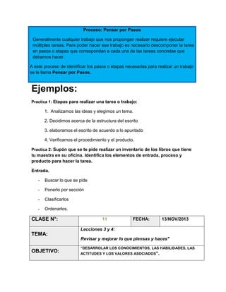 Proceso: Pensar por Pasos
Generalmente cualquier trabajo que nos propongan realizar requiere ejecutar
múltiples tareas. Para poder hacer ese trabajo es necesario descomponer la tarea
en pasos o etapas que correspondan a cada una de las tareas concretas que
debamos hacer.
A este proceso de identificar los pasos o etapas necesarias para realizar un trabajo
se le llama Pensar por Pasos.

Ejemplos:
Practica 1: Etapas para realizar una tarea o trabajo:

1. Analizamos las ideas y elegimos un tema.
2. Decidimos acerca de la estructura del escrito
3. elaboramos el escrito de acuerdo a lo apuntado
4. Verificamos el procedimiento y el producto.
Practica 2: Supón que se te pide realizar un inventario de los libros que tiene

tu maestra en su oficina. Identifica los elementos de entrada, proceso y
producto para hacer la tarea.
Entrada.
-

Buscar lo que se pide

-

Ponerlo por sección

-

Clasificarlos

-

Ordenarlos.

CLASE N°:

11

FECHA:

13/NOV/2013

Lecciones 3 y 4:

TEMA:
Revisar y mejorar lo que piensas y haces"

OBJETIVO:

“DESARROLAR LOS CONOCIMIENTOS, LAS HABILIDADES, LAS
ACTITUDES Y LOS VALORES ASOCIADOS”.

 