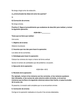 No tengo ningún error de redacción.
c) ¿Comunicaste las ideas tal como las querías?
Si
6) Corrección de errores:
No tengo errores.
Practica 2: Sigue el procedimiento que acabamos de describir para realizar y revisar
la siguiente operación:
4328+584 =__________
Tarea que se tiene que realizar:
Una suma
1. Objetivo de la tarea:
Obtener el producto
2. Insumos que nos dan para hacer la operación:
Los datos de los sumandos.
3. Estrategia para hacer la operación:
Colocar los números de mayor a menor de forma vertical
Sumar el número de cantidades que del problema o ecuación.
4. Ejecución de la operación:
4328+584= 4912
5. Revisión de la operación:
Por ejemplo, revisar si los números son los correctos, si los números quedaron
bien alineados, si las sumas de cada columna están correctas, si el acarreo
(números que se lleva a la siguiente columna) estuvo bien hecho, si pasa la prueba
de la suma, etc.
Si pasamos, la revisión está completa que no se encuentran errores
6. Corrección de errores:
Corrige en la operación realizada en el punto 4 los errores detectados.

 