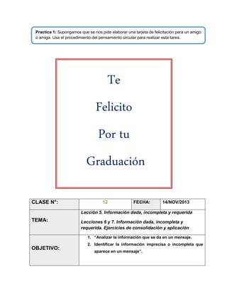 Practica 1: Supongamos que se nos pide elaborar una tarjeta de felicitación para un amigo
o amiga. Usa el procedimiento del pensamiento circular para realizar esta tarea.

Te
Felicito
Por tu
Graduación
CLASE N°:

12

FECHA:

14/NOV/2013

Lección 5. Información dada, incompleta y requerida

TEMA:

Lecciones 6 y 7. Información dada, incompleta y
requerida. Ejercicios de consolidación y aplicación
1. “Analizar la información que se da en un mensaje.

OBJETIVO:

2. Identificar la información imprecisa o incompleta que
aparece en un mensaje”.

 