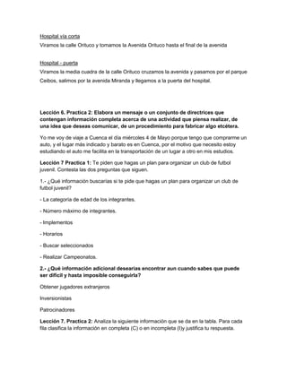 Hospital vía corta
Viramos la calle Orituco y tomamos la Avenida Orituco hasta el final de la avenida

Hospital - puerta
Viramos la media cuadra de la calle Orituco cruzamos la avenida y pasamos por el parque
Ceibos, salimos por la avenida Miranda y llegamos a la puerta del hospital.

Lección 6. Practica 2: Elabora un mensaje o un conjunto de directrices que
contengan información completa acerca de una actividad que piensa realizar, de
una idea que deseas comunicar, de un procedimiento para fabricar algo etcétera.
Yo me voy de viaje a Cuenca el día miércoles 4 de Mayo porque tengo que comprarme un
auto, y el lugar más indicado y barato es en Cuenca, por el motivo que necesito estoy
estudiando el auto me facilita en la transportación de un lugar a otro en mis estudios.
Lección 7 Practica 1: Te piden que hagas un plan para organizar un club de futbol
juvenil. Contesta las dos preguntas que siguen.
1.- ¿Qué información buscarías si te pide que hagas un plan para organizar un club de
futbol juvenil?
- La categoría de edad de los integrantes.
- Número máximo de integrantes.
- Implementos
- Horarios
- Buscar seleccionados
- Realizar Campeonatos.
2.- ¿Qué información adicional desearías encontrar aun cuando sabes que puede
ser difícil y hasta imposible conseguirla?
Obtener jugadores extranjeros
Inversionistas
Patrocinadores
Lección 7. Practica 2: Analiza la siguiente información que se da en la tabla. Para cada
fila clasifica la información en completa (C) o en incompleta (I)y justifica tu respuesta.

 