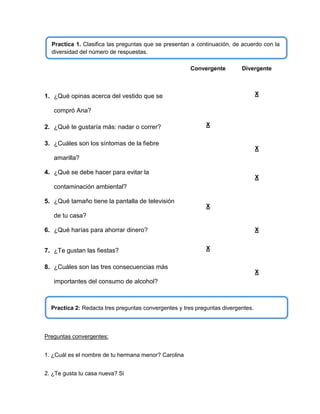 Practica 1. Clasifica las preguntas que se presentan a continuación, de acuerdo con la
diversidad del número de respuestas.
Convergente

Divergente

X

1. ¿Qué opinas acerca del vestido que se
compró Ana?
2. ¿Qué te gustaría más: nadar o correr?

X

3. ¿Cuáles son los síntomas de la fiebre

X

amarilla?
4. ¿Qué se debe hacer para evitar la

X

contaminación ambiental?
5. ¿Qué tamaño tiene la pantalla de televisión

X

de tu casa?
X

6. ¿Qué harías para ahorrar dinero?
7. ¿Te gustan las fiestas?

X

8. ¿Cuáles son las tres consecuencias más
importantes del consumo de alcohol?

Practica 2: Redacta tres preguntas convergentes y tres preguntas divergentes.

Preguntas convergentes:
1. ¿Cuál es el nombre de tu hermana menor? Carolina
2. ¿Te gusta tu casa nueva? Si

X

 