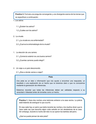 Practica 3. Formula una pregunta convergente y una divergente acerca de los temas que
se especifican a continuación:
1. Los astros

1.1 ¿Existen los astros?
1.2 ¿Cuáles son los astros?

2. La viruela
2.1 ¿La viruela es una enfermedad?
2.2 ¿Cual es la sintomatología de la viruela?

1. La elección de una carrera
3.1 ¿Comercio exterior es una buena carrera?
3.2 ¿Cuantas carreras puedo elegir?

2. Un viaje a un país desconocido
2.1 ¿Dice a donde vamos a viajar?
2.

Pista

3.

Una pista es un dato o información que nos ayuda a encontrar una respuesta, un

4.
resultado o una explicación de un hecho que no tenemos claro o que no conocemos
mediante la generación de inferencias.

5.

Debemos recordar que todas las inferencias deben ser validadas respecto a su
veracidad o falsedad antes de tomarlas como un hecho.

Practica 1. Hace dos noches unos ladrones entraron a la casa vecina. La policía
está tratando de averiguar lo que ocurrió.
En esa cada hay un perro que ladra durante las noches y los dueños dicen que lo
hace cada vez que escucha algún ruido extraño en los alrededores de la casa.
Sin embargo, durante la noche del robo no se oyeron los ladridos del perro.
¿Qué se puede pensar de esta pista?

 