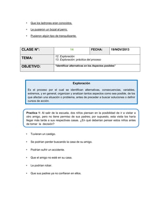 •

Que los ladrones eran conocidos.

•

Le pusieron un bozal al perro.

•

Pusieron algún tipo de tranquilizante.

CLASE N°:

14

FECHA:

19/NOV/2013

TEMA:

12. Exploración
13. Exploración: práctica del proceso

OBJETIVO:

“Identificar alternativas en los Aspectos posibles”

Exploración
Es el proceso por el cual se identifican alternativas, consecuencias, variables,
extremos, y en general, organizan y analizan tantos aspectos como sea posible, de los
que afectan una situación o problema, antes de preceder a buscar soluciones o definir
cursos de acción.

Practica 1: Al salir de la escuela, dos niños piensan en la posibilidad de ir a visitar a
otro amigo, pero no tiene permiso de sus padres; por supuesto, esta visita los haría
llegar más tarde a sus respectivas casas. ¿En qué deberían pensar estos niños antes
de tomar la decisión?
•

Tuvieran un castigo.

•

Se podrían perder buscando la casa de su amigo.

•

Podrían sufrir un accidente.

•

Que el amigo no esté en su casa.

•

Le podrían robar.

•

Que sus padres ya no confiaran en ellos.

 