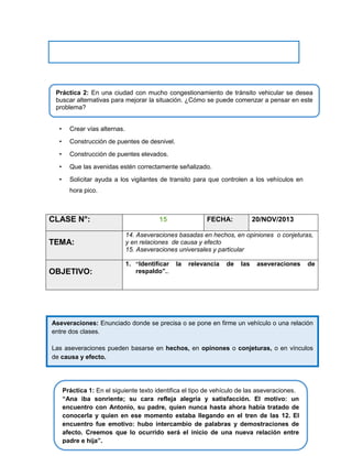 Práctica 2: En una ciudad con mucho congestionamiento de tránsito vehicular se desea
buscar alternativas para mejorar la situación. ¿Cómo se puede comenzar a pensar en este
problema?
•

Crear vías alternas.

•

Construcción de puentes de desnivel.

•

Construcción de puentes elevados.

•

Que las avenidas estén correctamente señalizado.

•

Solicitar ayuda a los vigilantes de transito para que controlen a los vehículos en
hora pico.

CLASE N°:
TEMA:

OBJETIVO:

15

FECHA:

20/NOV/2013

14. Aseveraciones basadas en hechos, en opiniones o conjeturas,
y en relaciones de causa y efecto
15. Aseveraciones universales y particular
1. “Identificar
respaldo”..

la

relevancia

de

las

aseveraciones

de

Aseveraciones: Enunciado donde se precisa o se pone en firme un vehículo o una relación
entre dos clases.
Las aseveraciones pueden basarse en hechos, en opinones o conjeturas, o en vínculos
de causa y efecto.

Práctica 1: En el siguiente texto identifica el tipo de vehículo de las aseveraciones.
“Ana iba sonriente; su cara refleja alegría y satisfacción. El motivo: un
encuentro con Antonio, su padre, quien nunca hasta ahora había tratado de
conocerla y quien en ese momento estaba llegando en el tren de las 12. El
encuentro fue emotivo: hubo intercambio de palabras y demostraciones de
afecto. Creemos que lo ocurrido será el inicio de una nueva relación entre
padre e hija”.

 
