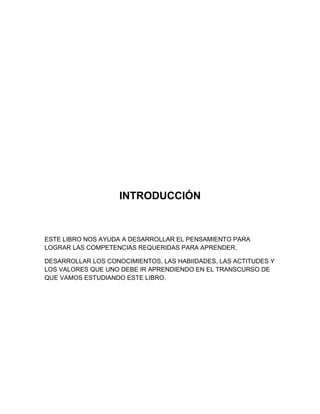 INTRODUCCIÓN

ESTE LIBRO NOS AYUDA A DESARROLLAR EL PENSAMIENTO PARA
LOGRAR LAS COMPETENCIAS REQUERIDAS PARA APRENDER.
DESARROLLAR LOS CONOCIMIENTOS, LAS HABIIDADES, LAS ACTITUDES Y
LOS VALORES QUE UNO DEBE IR APRENDIENDO EN EL TRANSCURSO DE
QUE VAMOS ESTUDIANDO ESTE LIBRO.

 