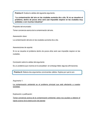 Práctica 5: Evalúa la valides del siguiente argumento.
“La contaminación del aire en las ciudades aumenta día a día. Si no se resuelve el
problema, dentro de pocos años será casi imposible respirar en las ciudades muy
pobladas y con muchas industrias”
Propósito del enunciado:
Tomar conciencia acerca de la contaminación del aire.

Aseveración clave:
La contaminación del aire en las ciudades aumenta día a día.

Aseveraciones de soporte:
Si no se resuelve el problema dentro de pocos años será casi imposible respirar en las
ciudades.

Conclusión sobre la validez del argumento
Es un problema que vivamos en la actualidad sin embargo faltan algunas afirmaciones.

Práctica 6: Elabora dos argumentos convincentes válidos. Explica por qué lo son.

Argumento 1:
La contaminación ambiental es el problema principal que está afectando a nuestra
sociedad.

Explicación o justificación:
Tomar conciencia acerca de la contaminación ambiental, estos nos ayudara a detener el
rápido avance de la destrucción del planeta

 