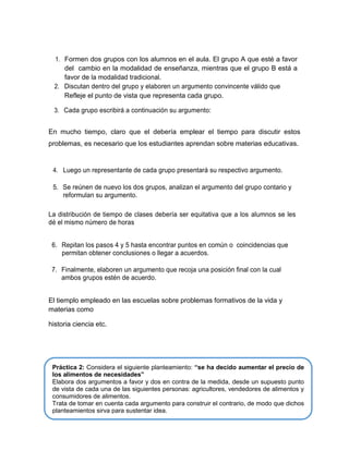 1. Formen dos grupos con los alumnos en el aula. El grupo A que esté a favor
del cambio en la modalidad de enseñanza, mientras que el grupo B está a
favor de la modalidad tradicional.
2. Discutan dentro del grupo y elaboren un argumento convincente válido que
Refleje el punto de vista que representa cada grupo.
3. Cada grupo escribirá a continuación su argumento:

En mucho tiempo, claro que el debería emplear el tiempo para discutir estos
problemas, es necesario que los estudiantes aprendan sobre materias educativas.

4. Luego un representante de cada grupo presentará su respectivo argumento.

5. Se reúnen de nuevo los dos grupos, analizan el argumento del grupo contario y
reformulan su argumento.
La distribución de tiempo de clases debería ser equitativa que a los alumnos se les
dé el mismo número de horas
6. Repitan los pasos 4 y 5 hasta encontrar puntos en común o coincidencias que
permitan obtener conclusiones o llegar a acuerdos.
7. Finalmente, elaboren un argumento que recoja una posición final con la cual
ambos grupos estén de acuerdo.
El tiemplo empleado en las escuelas sobre problemas formativos de la vida y
materias como
historia ciencia etc.

Práctica 2: Considera el siguiente planteamiento: “se ha decido aumentar el precio de
los alimentos de necesidades”
Elabora dos argumentos a favor y dos en contra de la medida, desde un supuesto punto
de vista de cada una de las siguientes personas: agricultores, vendedores de alimentos y
consumidores de alimentos.
Trata de tomar en cuenta cada argumento para construir el contrario, de modo que dichos
planteamientos sirva para sustentar idea.

 