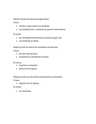 Desde el punto de vista de los agricultores
A favor:


Vender a mejor precio sus cosechas



Los resultados de su cuenta les da para ser más sembríos.

En contra:


los vendedores de alimentos no quieren pagar mas



Los sembríos se dañan

Desde el punto de vista de los vendedores de alimentos.
A favor:


les trae más ganancia



aumentaría la cantidad de producto

En contra:
 la gente no compraría


disminuiría el ingreso

Desde el punto de vista de los consumidores de alimentos.
A favor.


seguirán con su ingreso

En contra:


no comprarían

 