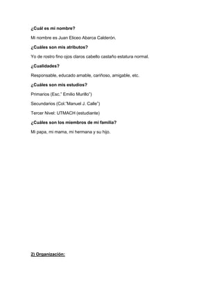 ¿Cuál es mi nombre?
Mi nombre es Juan Eliceo Abarca Calderón.
¿Cuáles son mis atributos?
Yo de rostro fino ojos claros cabello castaño estatura normal.
¿Cualidades?
Responsable, educado amable, cariñoso, amigable, etc.
¿Cuáles son mis estudios?
Primarios (Esc.” Emilio Murillo”)
Secundarios (Col.”Manuel J. Calle”)
Tercer Nivel: UTMACH (estudiante)
¿Cuáles son los miembros de mi familia?
Mi papa, mi mama, mi hermana y su hijo.

2) Organización:

 