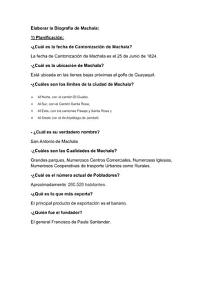 Elaborar la Biografía de Machala:
1) Planificación:
-¿Cuál es la fecha de Cantonización de Machala?
La fecha de Cantonización de Machala es el 25 de Junio de 1824.
-¿Cuál es la ubicación de Machala?
Está ubicada en las tierras bajas próximas al golfo de Guayaquil.
-¿Cuáles son los límites de la ciudad de Machala?


Al Norte, con el cantón El Guabo,



Al Sur, con el Cantón Santa Rosa,



Al Este, con los cantones Pasaje y Santa Rosa y



Al Oeste con el Archipiélago de Jambelí.

- ¿Cuál es su verdadero nombre?
San Antonio de Machala
-¿Cuáles son las Cualidades de Machala?
Grandes parques, Numerosos Centros Comerciales, Numerosas Iglesias,
Numerosos Cooperativas de trasporte Urbanos como Rurales.
-¿Cuál es el número actual de Pobladores?
Aproximadamente 260.528 habitantes.
-¿Qué es lo que más exporta?
El principal producto de exportación es el banano.
-¿Quién fue el fundador?
El general Francisco de Paula Santander.

 