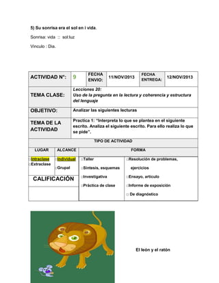 5) Su sonrisa era el sol en i vida.
Sonrisa: vida :: sol:luz
Vinculo : Dia.

FECHA
ENVIO:

FECHA
ENTREGA:

ACTIVIDAD N°:

9

TEMA CLASE:

Lecciones 20:
Uso de la pregunta en la lectura y coherencia y estructura
del lenguaje

OBJETIVO:

Analizar las siguientes lecturas

TEMA DE LA
ACTIVIDAD

Practica 1: “Interpreta lo que se plantea en el siguiente
escrito. Analiza el siguiente escrito. Para ello realiza lo que
se pide”.

11/NOV/2013

12/NOV/2013

TIPO DE ACTIVIDAD
LUGAR
□Intraclase
□Extraclase

ALCANCE

FORMA

□Individual

□Taller

□Grupal

□Síntesis, esquemas

CALIFICACIÓN

□Resolución de problemas,
ejercicios

□Investigativa

□Ensayo, artículo

□Práctica de clase

□Informe de exposición
□ De diagnóstico

El león y el ratón

 
