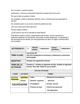 Son rumores o cuentos ficticios.
Igualmente, ¿Porque es importante describir el estado físico del León?
Por qué el león es grande y fuerte.
Es verdadero o falsa la expresión del león ¡Voy a comerte para que aprendáis la
lección!
Es verdadero pero no se comió al ratón le perdonó la vida.
¿Por qué crees que el león dijo eso?
Porque estaba molesto.
¿Cuál crees tú que es el mensaje de esta fábula?
Esta fábula enseña a todos, independiente del tamaño, somos necesarios y
podemos colaborar con los demás. Que jamás se debe despreciar la capacidad ni
las promesas de los demás, por más pequeñas que sean. En algún momento ellos
las cumplirán.

FECHA
ENVIO:

FECHA
ENTREGA:

ACTIVIDAD N°:

10

TEMA CLASE:

Lecciones 20:
Uso de la pregunta en la lectura y coherencia y estructura
del lenguaje

OBJETIVO:

Analizar las siguientes lecturas

TEMA DE LA
ACTIVIDAD

Practica 2: “Analiza el siguiente escrito. Analiza el siguiente
escrito. Para ello realiza lo que se pide”.

11/NOV/2013

12/NOV/2013

TIPO DE ACTIVIDAD
LUGAR
□Intraclase
□Extraclase

ALCANCE

FORMA

□Individual

□Taller

□Grupal

□Síntesis, esquemas

CALIFICACIÓN

□Resolución de problemas,
ejercicios

□Investigativa

□Ensayo, artículo

□Práctica de clase

□Informe de exposición
□ De diagnóstico

 