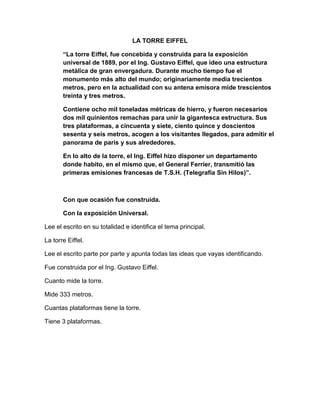 LA TORRE EIFFEL
“La torre Eiffel, fue concebida y construida para la exposición
universal de 1889, por el Ing. Gustavo Eiffel, que ideo una estructura
metálica de gran envergadura. Durante mucho tiempo fue el
monumento más alto del mundo; originariamente media trecientos
metros, pero en la actualidad con su antena emisora mide trescientos
treinta y tres metros.
Contiene ocho mil toneladas métricas de hierro, y fueron necesarios
dos mil quinientos remachas para unir la gigantesca estructura. Sus
tres plataformas, a cincuenta y siete, ciento quince y doscientos
sesenta y seis metros, acogen a los visitantes llegados, para admitir el
panorama de parís y sus alrededores.
En lo alto de la torre, el Ing. Eiffel hizo disponer un departamento
donde habito, en el mismo que, el General Ferrier, transmitió las
primeras emisiones francesas de T.S.H. (Telegrafía Sin Hilos)”.

Con que ocasión fue construida.
Con la exposición Universal.
Lee el escrito en su totalidad e identifica el tema principal.
La torre Eiffel.
Lee el escrito parte por parte y apunta todas las ideas que vayas identificando.
Fue construida por el Ing. Gustavo Eiffel.
Cuanto mide la torre.
Mide 333 metros.
Cuantas plataformas tiene la torre.
Tiene 3 plataformas.

 