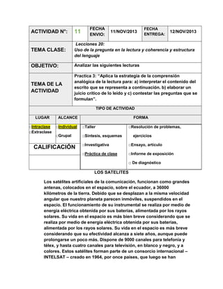 FECHA
ENVIO:

FECHA
ENTREGA:

ACTIVIDAD N°:

11

TEMA CLASE:

Lecciones 20:
Uso de la pregunta en la lectura y coherencia y estructura
del lenguaje

OBJETIVO:

Analizar las siguientes lecturas

TEMA DE LA
ACTIVIDAD

Practica 3: “Aplica la estrategia de la comprensión
analógica de la lectura para: a) interpretar el contenido del
escrito que se representa a continuación. b) elaborar un
juicio crítico de lo leído y c) contestar las preguntas que se
formulan”.

11/NOV/2013

12/NOV/2013

TIPO DE ACTIVIDAD
LUGAR
□Intraclase
□Extraclase

ALCANCE

FORMA

□Individual

□Taller

□Grupal

□Síntesis, esquemas

□Resolución de problemas,
ejercicios

□Investigativa

□Ensayo, artículo

□Práctica de clase

CALIFICACIÓN

□Informe de exposición
□ De diagnóstico

LOS SATELITES
Los satélites artificiales de la comunicación, funcionan como grandes
antenas, colocados en el espacio, sobre el ecuador, a 36000
kilómetros de la tierra. Debido que se desplazan a la misma velocidad
angular que nuestro planeta parecen inmóviles, suspendidos en el
espacio. El funcionamiento de su instrumental se realiza por medio de
energía eléctrica obtenida por sus baterías, alimentada por los rayos
solares. Su vida en el espacio es más bien breve considerando que se
realiza por medio de energía eléctrica obtenida por sus baterías,
alimentada por los rayos solares. Su vida en el espacio es más breve
considerando que su efectividad alcanza a siete años, aunque puede
prolongarse un poco más. Dispone de 9000 canales para telefonía y
télex, y hasta cuatro canales para televisión, en blanco y negro, y a
colores. Estos satélites forman parte de un consorcio internacional –
INTELSAT – creado en 1964, por once países, que luego se han

 