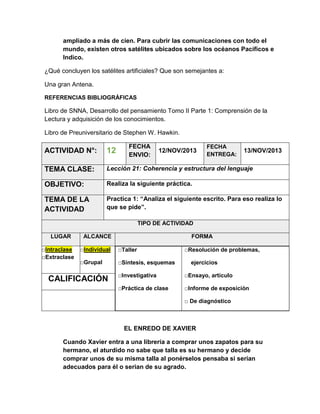 ampliado a más de cien. Para cubrir las comunicaciones con todo el
mundo, existen otros satélites ubicados sobre los océanos Pacíficos e
Indico.
¿Qué concluyen los satélites artificiales? Que son semejantes a:
Una gran Antena.
REFERENCIAS BIBLIOGRÁFICAS

Libro de SNNA, Desarrollo del pensamiento Tomo II Parte 1: Comprensión de la
Lectura y adquisición de los conocimientos.
Libro de Preuniversitario de Stephen W. Hawkin.
FECHA
ENVIO:

FECHA
ENTREGA:

ACTIVIDAD N°:

12

TEMA CLASE:

Lección 21: Coherencia y estructura del lenguaje

OBJETIVO:

Realiza la siguiente práctica.

TEMA DE LA
ACTIVIDAD

Practica 1: “Analiza el siguiente escrito. Para eso realiza lo
que se pide”.

12/NOV/2013

13/NOV/2013

TIPO DE ACTIVIDAD
LUGAR
□Intraclase
□Extraclase

ALCANCE

FORMA

□Individual

□Taller

□Grupal

□Síntesis, esquemas

□Resolución de problemas,
ejercicios

□Investigativa

□Ensayo, artículo

□Práctica de clase

CALIFICACIÓN

□Informe de exposición
□ De diagnóstico

EL ENREDO DE XAVIER
Cuando Xavier entra a una librería a comprar unos zapatos para su
hermano, el aturdido no sabe que talla es su hermano y decide
comprar unos de su misma talla al ponérselos pensaba si serian
adecuados para él o serian de su agrado.

 