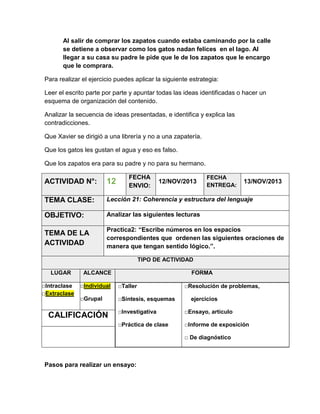 Al salir de comprar los zapatos cuando estaba caminando por la calle
se detiene a observar como los gatos nadan felices en el lago. Al
llegar a su casa su padre le pide que le de los zapatos que le encargo
que le comprara.
Para realizar el ejercicio puedes aplicar la siguiente estrategia:
Leer el escrito parte por parte y apuntar todas las ideas identificadas o hacer un
esquema de organización del contenido.
Analizar la secuencia de ideas presentadas, e identifica y explica las
contradicciones.
Que Xavier se dirigió a una librería y no a una zapatería.
Que los gatos les gustan el agua y eso es falso.
Que los zapatos era para su padre y no para su hermano.
FECHA
ENVIO:

FECHA
ENTREGA:

ACTIVIDAD N°:

12

TEMA CLASE:

Lección 21: Coherencia y estructura del lenguaje

OBJETIVO:

Analizar las siguientes lecturas

TEMA DE LA
ACTIVIDAD

Practica2: “Escribe números en los espacios
correspondientes que ordenen las siguientes oraciones de
manera que tengan sentido lógico.”.

12/NOV/2013

13/NOV/2013

TIPO DE ACTIVIDAD
LUGAR
□Intraclase
□Extraclase

ALCANCE

FORMA

□Individual

□Taller

□Grupal

□Síntesis, esquemas

□Resolución de problemas,
ejercicios

□Investigativa

□Ensayo, artículo

□Práctica de clase

CALIFICACIÓN

□Informe de exposición
□ De diagnóstico

Pasos para realizar un ensayo:

 