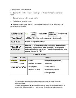 5 Copiar en la forma definitiva.
2 Decir cuáles son los sucesos e ideas que se desean mencionar acerca del
tema
1

Escoger un tema sobre el cual escribir

3

Redactar un borrador inicial.

4 Mejorar y/o ampliar el borrador inicial. Corregir los errores de ortografía y de
construcción gramatical.

FECHA
ENVIO:

FECHA
ENTREGA:

ACTIVIDAD N°:

13

TEMA CLASE:

LECCION 21. Coherencia y estructura del lenguaje

OBJETIVO:

Realiza la siguiente práctica.

TEMA DE LA
ACTIVIDAD

Practica 3: “En que secuencias colocarías las siguientes
oraciones para tener un texto ordenado? Ordénalas en
orden, el título del escrito es” Procedimiento práctico para
reparar fuentes de PC”.

11/NOV/2013

12/NOV/2013

TIPO DE ACTIVIDAD
LUGAR
□Intraclase
□Extraclase

ALCANCE

FORMA

□Individual

□Taller

□Grupal

□Síntesis, esquemas

□Resolución de problemas,
ejercicios

□Investigativa

□Ensayo, artículo

□Práctica de clase

CALIFICACIÓN

□Informe de exposición
□ De diagnóstico

1. Continuamos desoldando y midiendo los transistores de conmutación de
entrada de línea.
La mayoría de ellos son NPN, al medirlos recordar las junturas de base-colector o
base-emisor deben conducir en 1 solo sentido, si marcan muy baja resistencia

 