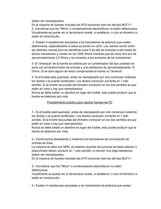 deben ser reemplazados.
En la mayoría de fuentes incluidas las ATX funcionan bien los del tipo BUT11 .
2. Corroborar que los "filtros" o condensadores electrolíticos no estén defectuosos.
Visualmente se puede ver si derramaron aceite, si estallaron, o (con el óhmetro) si
están en cortocircuito.
3. Existen 4 resistencias asociadas a los transistores de potencia que suelen
deteriorarse, especialmente si estos se ponen en corto. Los valores varían entre
las distintas marcas pero se identifican pues 2 de ella se conectan a las bases de
dichos transistores y rondan en los 330k Ohms mientras que las otras dos son de
aproximadamente 2,2 Ohms y se conectan a los emisores de los transistores.
4. El "arranque" de la fuente se obtiene por un condensador del tipo poliester en
serie con el transformador de entrada y una resistencia de aproximadamente 10
Ohms. Si se abre alguno de estos componentes la fuente no "arranca".
5. Si el fusible está quemado, antes de reemplazarlo por otro comenzar midiendo
los diodos o el puente rectificador. Los diodos conducen corriente en 1 solo
sentido. Si al invertir las puntas del óhmetro conducen en los dos sentidos es que
están en corto y hay que reemplazarlos.
Nunca se debe soldar un alambre en lugar del fusible, esto puede producir que la
fuente se deteriore aún más.
Procedimiento práctico para reparar fuentes de PC
1.- Si el fusible está quemado, antes de reemplazarlo por otro comenzar midiendo
los diodos o el puente rectificador. Los diodos conducen corriente en 1 solo
sentido. Si al invertir las puntas del óhmetro conducen en los dos sentidos es que
están en corto y hay que reemplazarlos.
Nunca se debe soldar un alambre en lugar del fusible, esto puede producir que la
fuente se deteriore aún más.
2.- Continuamos desoldando y midiendo los transistores de conmutación de
entrada de línea.
La mayoría de ellos son NPN, al medirlos recordar las junturas de base-colector o
base-emisor deben conducir en 1 solo sentido, si marcan muy baja resistencia
deben ser reemplazados.
En la mayoría de fuentes incluidas las ATX funcionan bien los del tipo BUT11 .
3.- Corroborar que los "filtros" o condensadores electroliticos no estén
defectuosos.
Visualmente se puede ver si derramaron aceite, si estallaron, o (con el ohmetro) si
están en cortocircuito.
4.- Existen 4 resistencias asociadas a los transistores de potencia que suelen

 