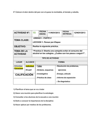 6° Colocar el atún dentro del pan con el queso la mortadela, el tomate y cebolla.

ACTIVIDAD N°:

15

FECHA
ENVIO:

11/NOV/2013

FECHA
ENTREGA:

12/NOV/2013

UNIDAD I - PARTE II

TEMA CLASE:
LECCION 1. Pensar por Etapas

OBJETIVO:

Realiza la siguiente práctica.

TEMA DE LA
ACTIVIDAD

“Practica 2: Diseña una campaña evitar el consumo del
alcohol en los colegios. ¿Cuáles son los pasos a seguir?”.
TIPO DE ACTIVIDAD

LUGAR
□Intraclase
□Extraclase

ALCANCE

FORMA

□Individual

□Taller

□Grupal

□Síntesis, esquemas

□Resolución de problemas,
ejercicios

□Investigativa

□Ensayo, artículo

□Práctica de clase

CALIFICACIÓN

□Informe de exposición
□ De diagnóstico

1) Planificar el tema que se va a tratar
2) Hacer una reunión para planificar la estrategia
3) Consultar a los alumnos de la escuela a una reunión
4) Darle a conocer la importancia de la disciplina
5) Hacer aplicar por medios de los profesores.

 