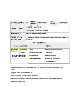 ACTIVIDAD N°:

16

FECHA
ENVIO:

11/NOV/2013

FECHA
ENTREGA:

12/NOV/2013

UNIDAD I - PARTE II

TEMA CLASE:
LECCION 1. Pensar por Etapas

OBJETIVO:

Realiza la siguiente práctica.

TEMA DE LA
ACTIVIDAD

“Practica 3: Diseña una campaña para mejorar el respeto en
el barrio”.
TIPO DE ACTIVIDAD

LUGAR
□Intraclase
□Extraclase

ALCANCE

FORMA

□Individual

□Taller

□Grupal

□Síntesis, esquemas

□Resolución de problemas,
ejercicios

□Investigativa

□Ensayo, artículo

□Práctica de clase

CALIFICACIÓN

□Informe de exposición
□ De diagnóstico

1) La directiva del barrio debe organizar una reunión con todas las personas del
barrio.
2) Hablar sobre el tema a tratarse.
3) Dar a conocer a toda la gente del barrio.
4) Plantear reglas para que halla el respeto entre todas las personas y multarlas.
5) Ejecutar las regalas.

 