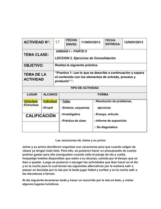 ACTIVIDAD N°:

17

FECHA
ENVIO:

11/NOV/2013

FECHA
ENTREGA:

12/NOV/2013

UNIDAD I – PARTE II

TEMA CLASE:
LECCION 2. Ejercicios de Consolidación

OBJETIVO:

Realiza la siguiente práctica.

TEMA DE LA
ACTIVIDAD

“Practica 1: Lee lo que se describe a continuación y separa
el contenido con los elementos de entrada, proceso y
producto”.”.
TIPO DE ACTIVIDAD

LUGAR
□Intraclase
□Extraclase

ALCANCE

FORMA

□Individual

□Taller

□Grupal

□Síntesis, esquemas

□Resolución de problemas,
ejercicios

□Investigativa

□Ensayo, artículo

□Práctica de clase

CALIFICACIÓN

□Informe de exposición
□ De diagnóstico

Las vacaciones de Jaime y su primo
Jaime y su primo decidieron organizar sus vacaciones para que cuando salgan de
clases ya tengan todo listo. Para ello, se pusieron hacer un presupuesto de cuanto
podrían gastar para ello averiguaban cuando valía el pasaje de ida y vuelta,
hospedaje hoteles disponibles que estén a su alcanza, comida por el tiempo que se
iban a quedar. Luego se pusieron a escoger las actividades que iban hacer en el día
y en la noche para lo cual tenían las siguientes alternativas por la mañana salir a
pasear en bicicleta por la isla por la tarde jugar futbol y surfear y en la noche salir a
las discotecas a farrear.
Al día siguiente levantarse tarde y hacer un recorrido por la isla en bote, y visitar
algunos lugares turísticos.

 
