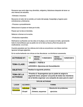 Pensaron que sería algo muy divertido, relajante y fabulosos después de tener un
año intenso de estudios.
- Entrada o insumos:
Buscaron el valor de la comida y el costo del pasaje, hospedaje y lugares para
entretenerse y distraerse.
- Proceso o procedimiento:
Seleccionar el paseo en bote por la isla.
Pasear por la isla en bicicleta.
Salieron a farrear en la noche.
- Productos esperados:
Disfrutaron surfeando con las olas en la playa y con el paseo en bote, apreciando
todo lo maravillosos que se podía ver en la isla su fauna y flora los peces de
multicolores en el mar.
Cuando paseaban por los relieves de la isla se encontraron con lobos marinos
iguanas tortugas gigantes.
En la noche bailando con chicas en las discotecas se divirtieron sanamente.

ACTIVIDAD N°:

18

FECHA
ENVIO:

11/NOV/2013

FECHA
ENTREGA:

12/NOV/2013

UNIDAD I – PARTE II

TEMA CLASE:
LECCION 2. Ejercicios de Consolidación

OBJETIVO:

Realiza la siguiente práctica.

TEMA DE LA
ACTIVIDAD

“Practica 2: Supongamos que tu padre te asigna la
siguiente tarea: preparar una junta de todos los miembros
de la familia organizar una campaña de aseo para la casa”.
TIPO DE ACTIVIDAD

LUGAR
□Intraclase
□Extraclase

ALCANCE

FORMA

□Individual

□Taller

□Grupal

□Síntesis, esquemas

□Resolución de problemas,
ejercicios

 